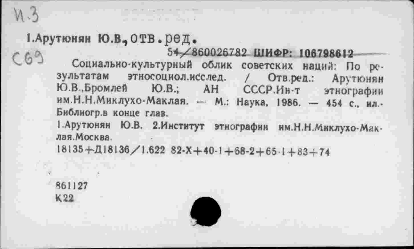 ﻿1.Арутюнян Ю.В,ОТВ.реД.
5+/абД026732 ШИФР: 1067Ш12
< и Социально-культурный облик советских наций: По результатам этносоциол.исслед. / Отвред.: Арутюнян Ю.В..Бромлей	Ю.В.; АН СССР.Ин-т этнографии
им.Н.Н.Миклухо-Маклая. — М.: Наука, 1986. — 454 с., ил-Библиогр.в конце глав.
I.Арутюнян Ю.В. 2.Институт этнографии им.Н.Н.Миклухо-Мак-лая.Москва.
18135+Д 18136/1.622 82-Х+40-1+68-2+651+83+74
861127
К 22